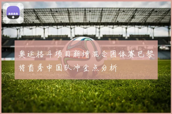 奥运格斗项目新增混合团体赛巴黎将首秀中国队冲金点分析