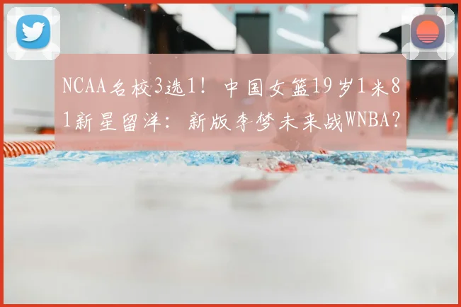 NCAA名校3选1！中国女篮19岁1米81新星留洋：新版李梦未来战WNBA？