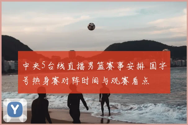 中央5台线直播男篮赛事安排 国字号热身赛对阵时间与观赛看点