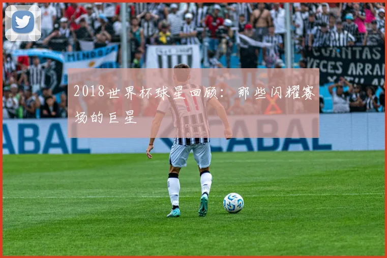 2018世界杯球星回顾：那些闪耀赛场的巨星