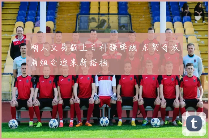 湖人交易截止日补强锋线 东契奇浓眉组合迎来新搭档