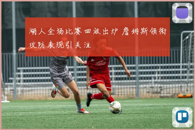 湖人全场比赛回放出炉 詹姆斯领衔攻防表现引关注