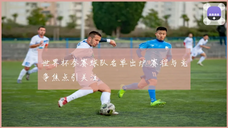 世界杯参赛球队名单出炉 赛程与竞争焦点引关注