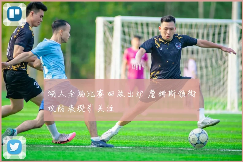 湖人全场比赛回放出炉 詹姆斯领衔攻防表现引关注