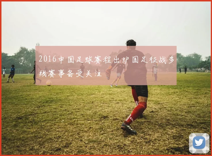 2016中国足球赛程出炉国足征战多线赛事备受关注