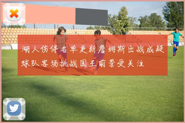 湖人伤停名单更新詹姆斯出战成疑球队客场挑战国王前景受关注