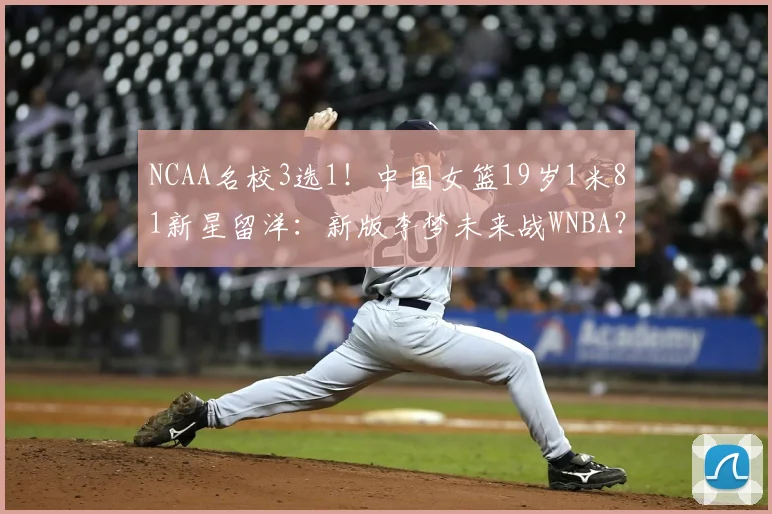 NCAA名校3选1！中国女篮19岁1米81新星留洋：新版李梦未来战WNBA？