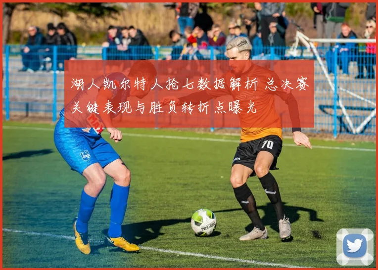 湖人凯尔特人抢七数据解析 总决赛关键表现与胜负转折点曝光