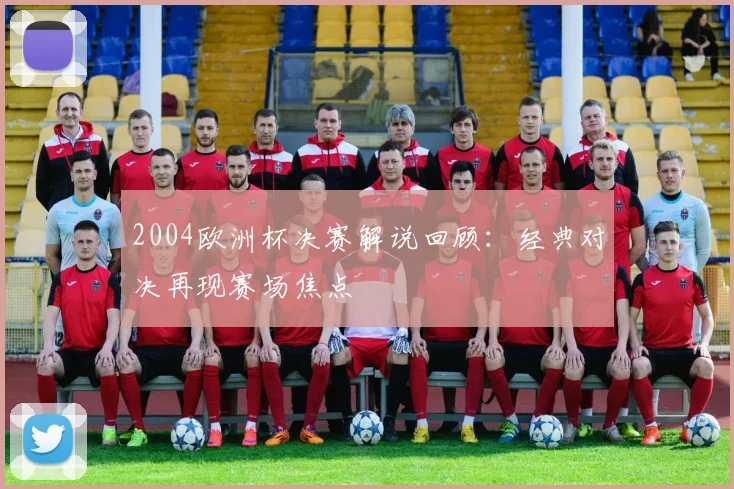 2004欧洲杯决赛解说回顾:经典对决再现赛场焦点