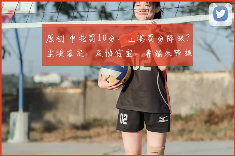 原创 申花罚10分，上港罚分降级？尘埃落定，足协官宣，鲁能未降级