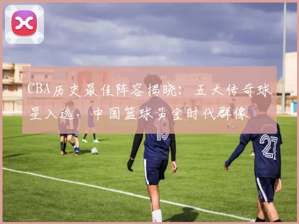 CBA历史最佳阵容揭晓：五大传奇球星入选，中国篮球黄金时代群像