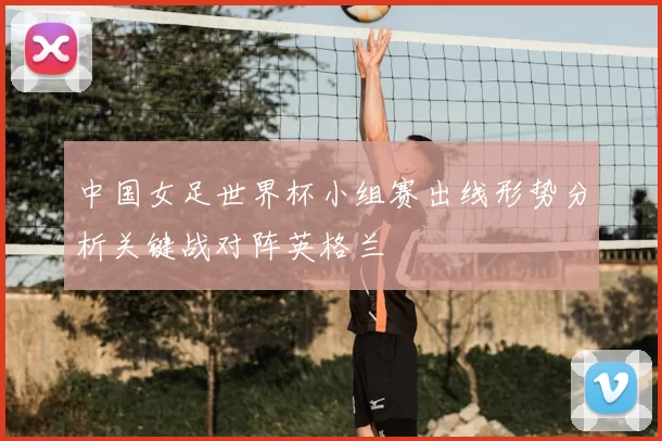 中国女足世界杯小组赛出线形势分析关键战对阵英格兰