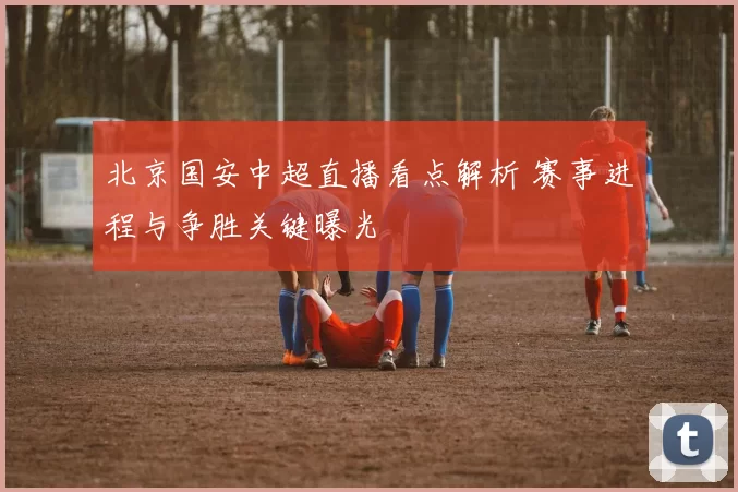北京国安中超直播看点解析 赛事进程与争胜关键曝光