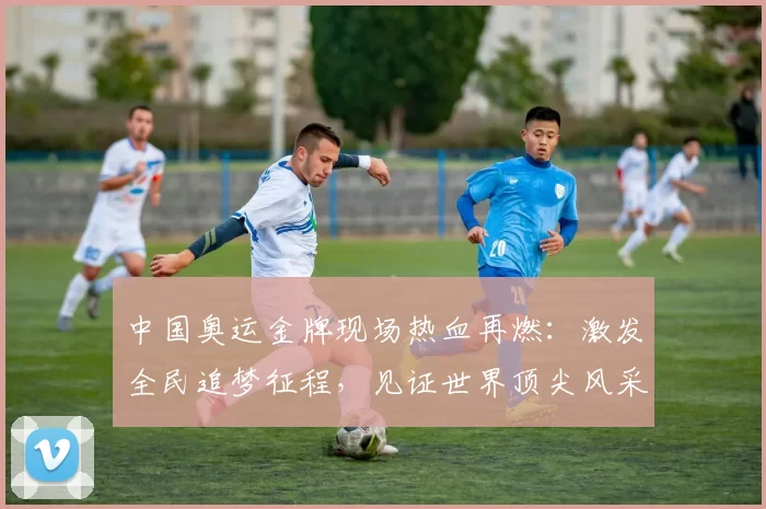 中国奥运金牌现场热血再燃：激发全民追梦征程，见证世界顶尖风采绽放