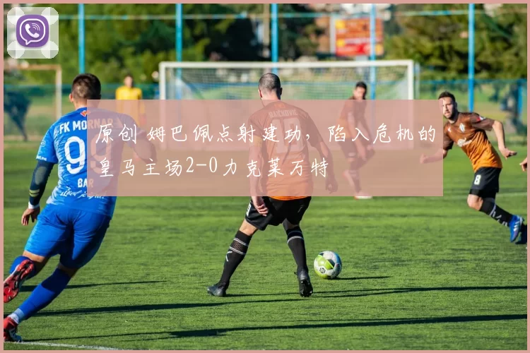 原创 姆巴佩点射建功，陷入危机的皇马主场2-0力克莱万特