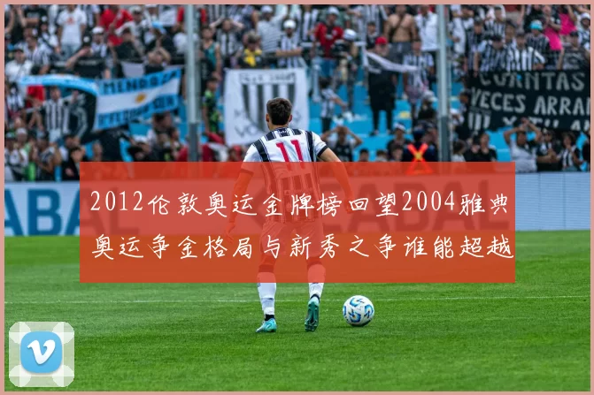 2012伦敦奥运金牌榜回望2004雅典奥运争金格局与新秀之争谁能超越经典