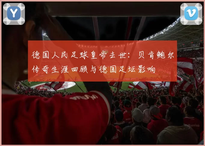 德国人民足球皇帝去世：贝肯鲍尔传奇生涯回顾与德国足坛影响