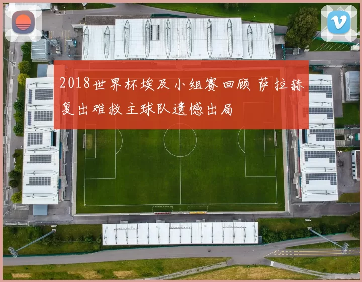 2018世界杯埃及小组赛回顾 萨拉赫复出难救主球队遗憾出局