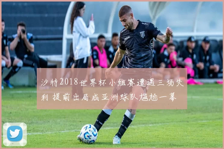 沙特2018世界杯小组赛遭遇三场失利 提前出局成亚洲球队尴尬一幕