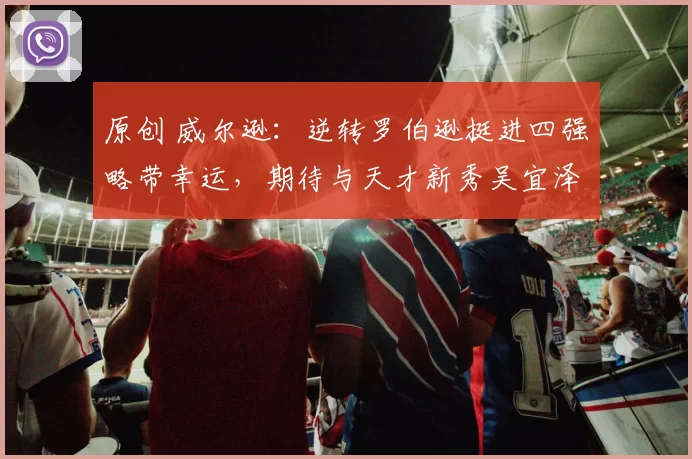 原创 威尔逊:逆转罗伯逊挺进四强略带幸运,期待与天才新秀吴宜泽交锋