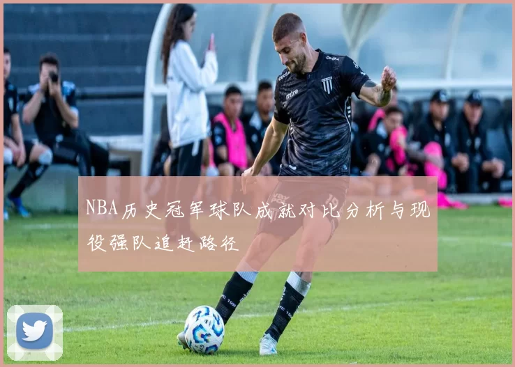 NBA历史冠军球队成就对比分析与现役强队追赶路径