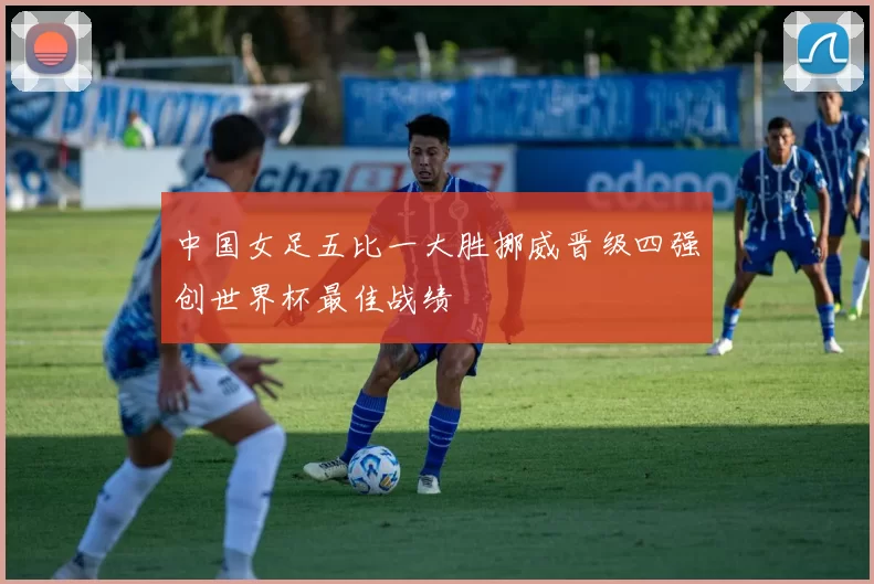 中国女足五比一大胜挪威晋级四强创世界杯最佳战绩