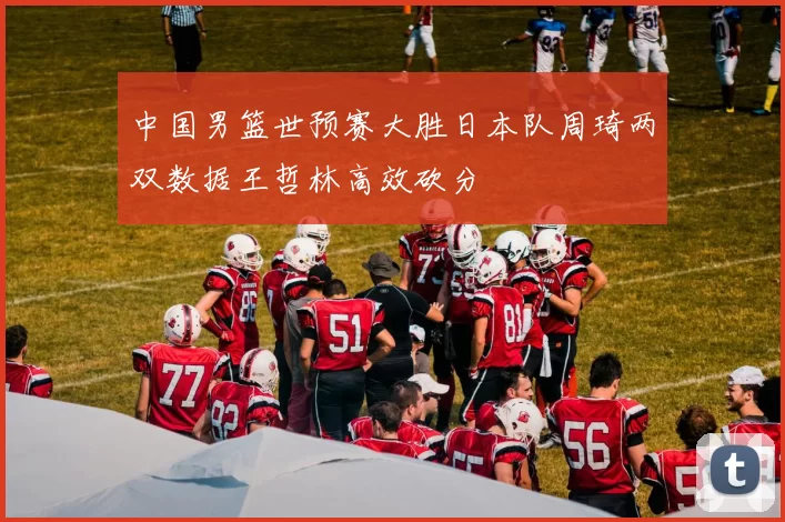 中国男篮世预赛大胜日本队周琦两双数据王哲林高效砍分