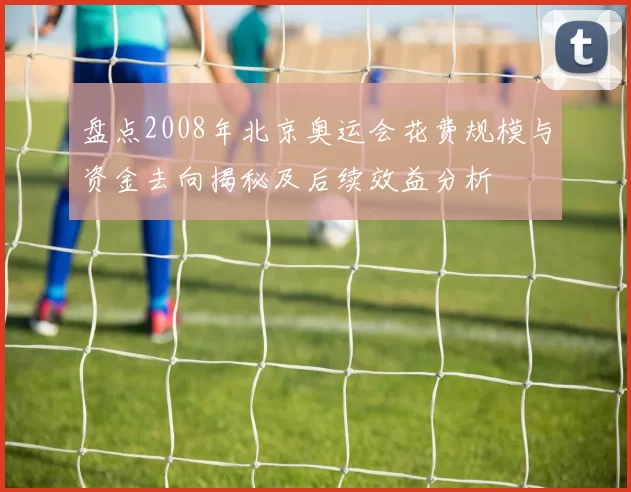 盘点2008年北京奥运会花费规模与资金去向揭秘及后续效益分析
