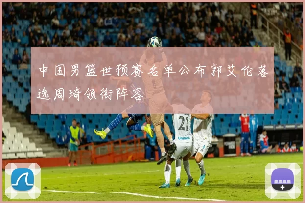 中国男篮世预赛名单公布郭艾伦落选周琦领衔阵容