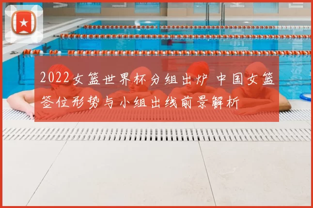 2022女篮世界杯分组出炉 中国女篮签位形势与小组出线前景解析