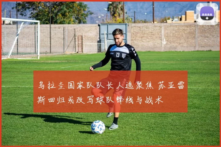 乌拉圭国家队队长人选聚焦 苏亚雷斯回归或改写球队锋线与战术