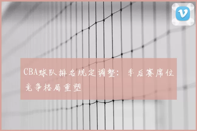 CBA球队排名规定调整：季后赛席位竞争格局重塑