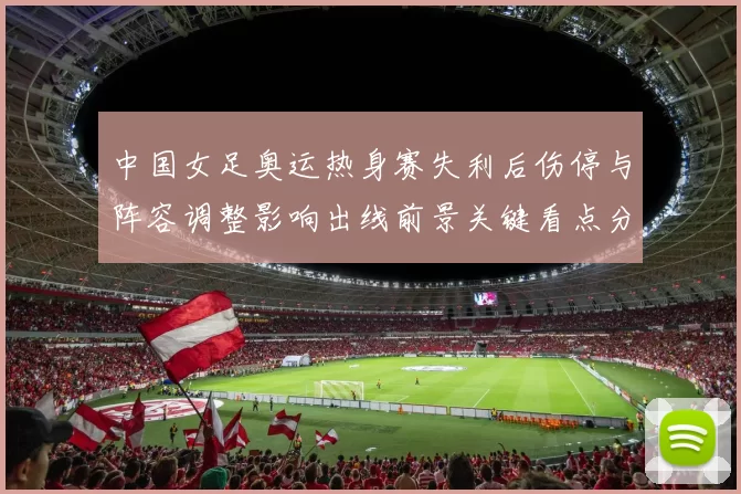 中国女足奥运热身赛失利后伤停与阵容调整影响出线前景关键看点分析