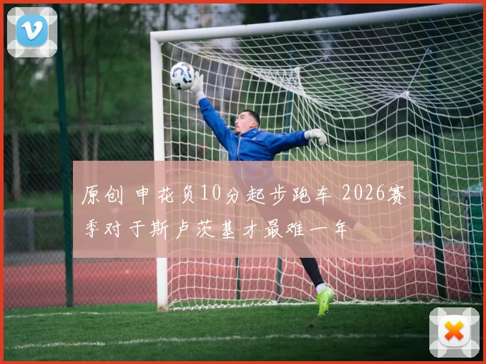 原创 申花负10分起步跑车 2026赛季对于斯卢茨基才最难一年