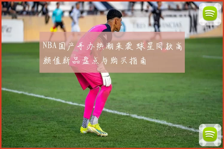 NBA国产手办热潮来袭 球星同款高颜值新品盘点与购买指南