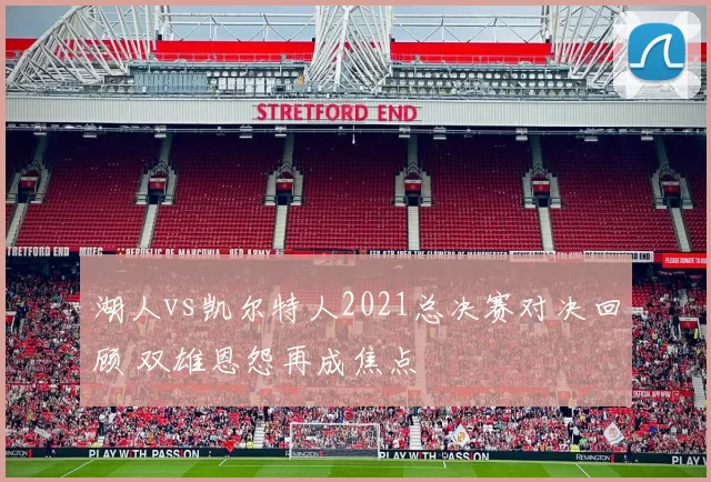 湖人vs凯尔特人2021总决赛对决回顾 双雄恩怨再成焦点