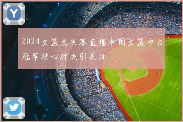 2024女篮总决赛直播中国女篮冲击冠军核心对决引关注