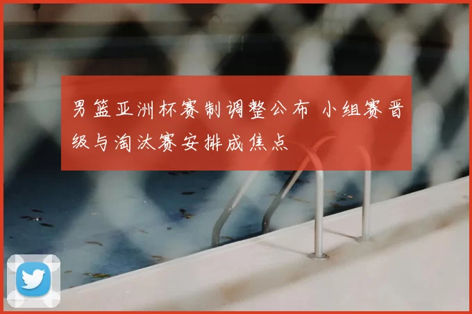 男篮亚洲杯赛制调整公布 小组赛晋级与淘汰赛安排成焦点