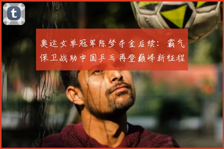 奥运女单冠军陈梦夺金后续：霸气保卫战助中国乒乓再登巅峰新征程启