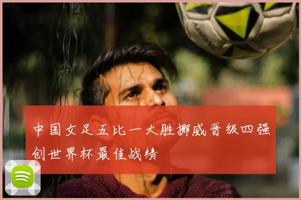 中国女足五比一大胜挪威晋级四强创世界杯最佳战绩