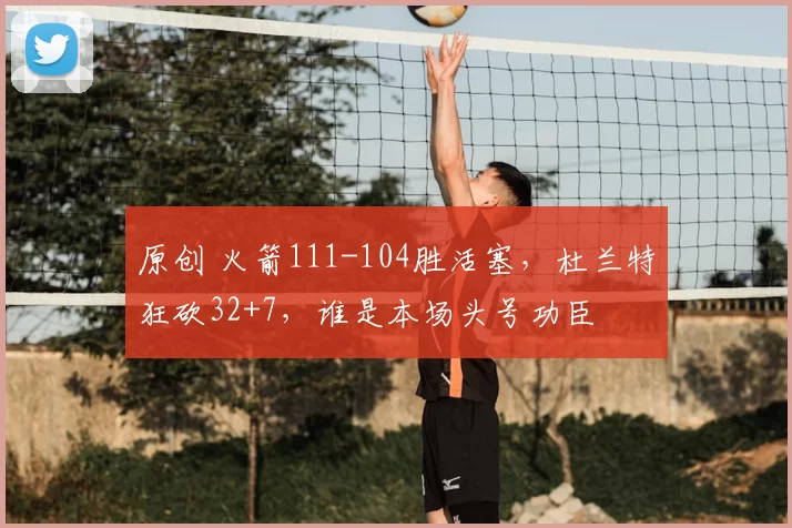 原创 火箭111-104胜活塞，杜兰特狂砍32+7，谁是本场头号功臣