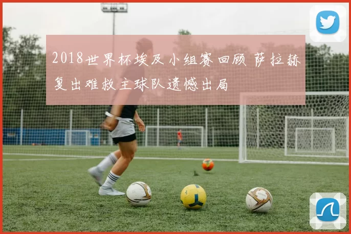 2018世界杯埃及小组赛回顾 萨拉赫复出难救主球队遗憾出局