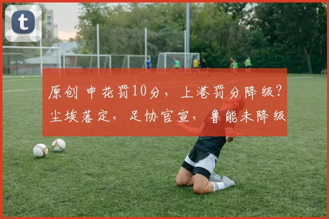 原创 申花罚10分，上港罚分降级？尘埃落定，足协官宣，鲁能未降级