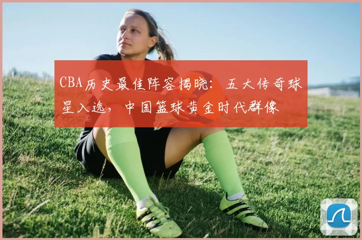 CBA历史最佳阵容揭晓：五大传奇球星入选，中国篮球黄金时代群像