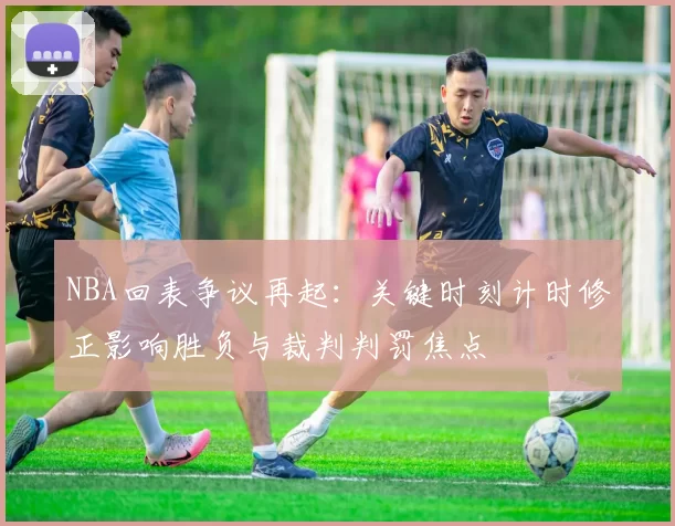 NBA回表争议再起：关键时刻计时修正影响胜负与裁判判罚焦点
