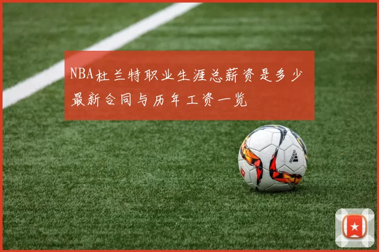 NBA杜兰特职业生涯总薪资是多少 最新合同与历年工资一览