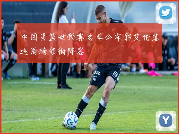 中国男篮世预赛名单公布郭艾伦落选周琦领衔阵容