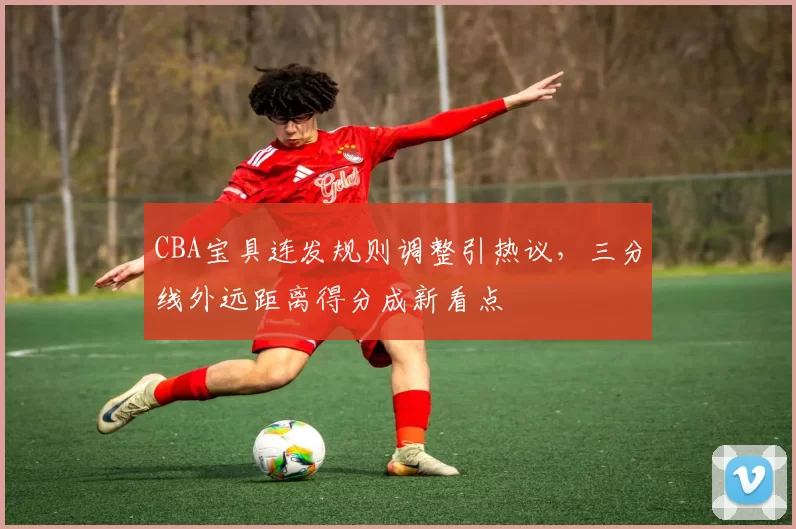 CBA宝具连发规则调整引热议，三分线外远距离得分成新看点