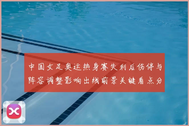 中国女足奥运热身赛失利后伤停与阵容调整影响出线前景关键看点分析
