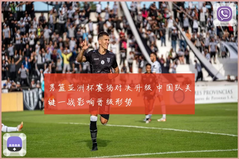 男篮亚洲杯赛场对决升级 中国队关键一战影响晋级形势